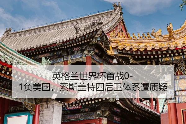 英格兰世界杯首战0-1负美国，索斯盖特四后卫体系遭质疑